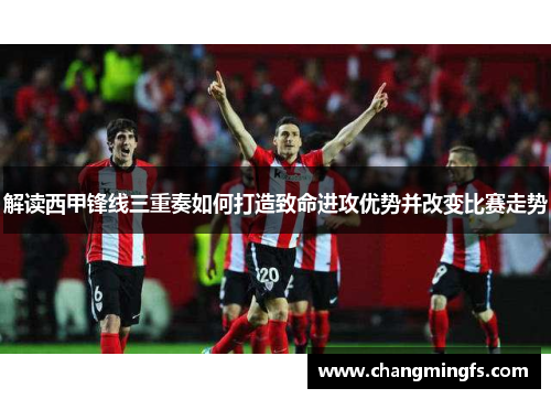 解读西甲锋线三重奏如何打造致命进攻优势并改变比赛走势 解读西甲锋线三重奏如何打造致命进攻优势并改变比赛走势